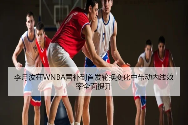 李月汝在WNBA替补到首发轮换变化中带动内线效率全面提升