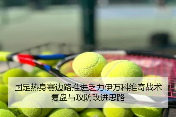 国足热身赛边路推进乏力伊万科维奇战术复盘与攻防改进思路