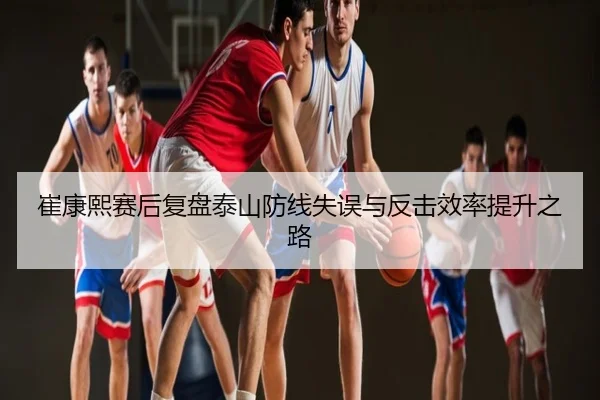 崔康熙赛后复盘泰山防线失误与反击效率提升之路