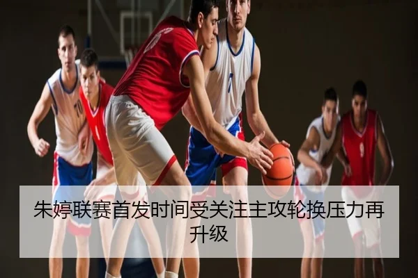 朱婷联赛首发时间受关注主攻轮换压力再升级